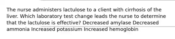 The nurse administers lactulose to a client with cirrhosis of the liver. Which laboratory test change leads the nurse to determine that the lactulose is effective? Decreased amylase Decreased ammonia Increased potassium Increased hemoglobin