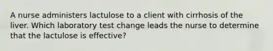 A nurse administers lactulose to a client with cirrhosis of the liver. Which laboratory test change leads the nurse to determine that the lactulose is effective?