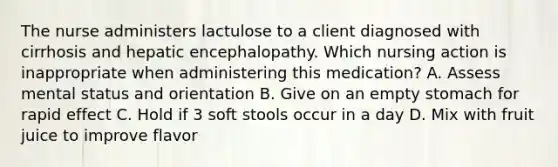 The nurse administers lactulose to a client diagnosed with cirrhosis and hepatic encephalopathy. Which nursing action is inappropriate when administering this medication? A. Assess mental status and orientation B. Give on an empty stomach for rapid effect C. Hold if 3 soft stools occur in a day D. Mix with fruit juice to improve flavor