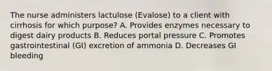 The nurse administers lactulose (Evalose) to a client with cirrhosis for which purpose? A. Provides enzymes necessary to digest dairy products B. Reduces portal pressure C. Promotes gastrointestinal (GI) excretion of ammonia D. Decreases GI bleeding