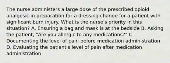 The nurse administers a large dose of the prescribed opioid analgesic in preparation for a dressing change for a patient with significant burn injury. What is the nurse's priority in this situation? A. Ensuring a bag and mask is at the bedside B. Asking the patient, "Are you allergic to any medications?" C. Documenting the level of pain before medication administration D. Evaluating the patient's level of pain after medication administration