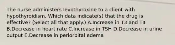 The nurse administers levothyroxine to a client with hypothyroidism. Which data indicate(s) that the drug is effective? (Select all that apply.) A.Increase in T3 and T4 B.Decrease in heart rate C.Increase in TSH D.Decrease in urine output E.Decrease in periorbital edema