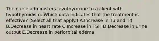 The nurse administers levothyroxine to a client with hypothyroidism. Which data indicates that the treatment is effective? (Select all that apply.) A.Increase in T3 and T4 B.Decrease in heart rate C.Increase in TSH D.Decrease in urine output E.Decrease in periorbital edema