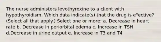 The nurse administers levothyroxine to a client with hypothyroidism. Which data indicate(s) that the drug is e"ective? (Select all that apply.) Select one or more: a. Decrease in heart rate b. Decrease in periorbital edema c. Increase in TSH d.Decrease in urine output e. Increase in T3 and T4