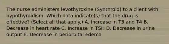 The nurse administers levothyroxine (Synthroid) to a client with hypothyroidism. Which data indicate(s) that the drug is effective? (Select all that apply.) A. Increase in T3 and T4 B. Decrease in heart rate C. Increase in TSH D. Decrease in urine output E. Decrease in periorbital edema