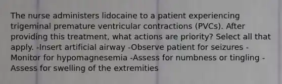 The nurse administers lidocaine to a patient experiencing trigeminal premature ventricular contractions (PVCs). After providing this treatment, what actions are priority? Select all that apply. -Insert artificial airway -Observe patient for seizures -Monitor for hypomagnesemia -Assess for numbness or tingling -Assess for swelling of the extremities