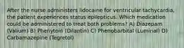 After the nurse administers lidocaine for ventricular tachycardia, the patient experiences status epilepticus. Which medication could be administered to treat both problems? A) Diazepam (Valium) B) Phenytoin (Dilantin) C) Phenobarbital (Luminal) D) Carbamazepine (Tegretol)