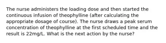 The nurse administers the loading dose and then started the continuous infusion of theophylline (after calculating the appropriate dosage of course). The nurse draws a peak serum concentration of theophylline at the first scheduled time and the result is 22mg/L. What is the next action by the nurse?