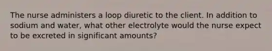 The nurse administers a loop diuretic to the client. In addition to sodium and water, what other electrolyte would the nurse expect to be excreted in significant amounts?