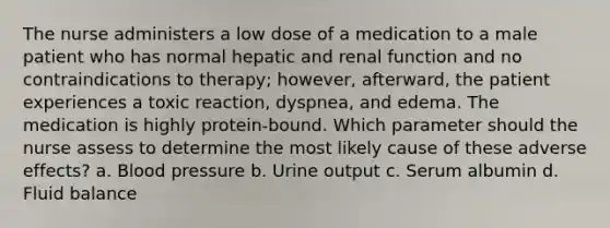 The nurse administers a low dose of a medication to a male patient who has normal hepatic and renal function and no contraindications to therapy; however, afterward, the patient experiences a toxic reaction, dyspnea, and edema. The medication is highly protein-bound. Which parameter should the nurse assess to determine the most likely cause of these adverse effects? a. Blood pressure b. Urine output c. Serum albumin d. Fluid balance