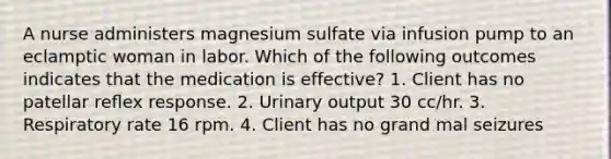 A nurse administers magnesium sulfate via infusion pump to an eclamptic woman in labor. Which of the following outcomes indicates that the medication is effective? 1. Client has no patellar reﬂex response. 2. Urinary output 30 cc/hr. 3. Respiratory rate 16 rpm. 4. Client has no grand mal seizures
