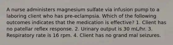 A nurse administers magnesium sulfate via infusion pump to a laboring client who has pre-eclampsia. Which of the following outcomes indicates that the medication is effective? 1. Client has no patellar reflex response. 2. Urinary output is 30 mL/hr. 3. Respiratory rate is 16 rpm. 4. Client has no grand mal seizures.