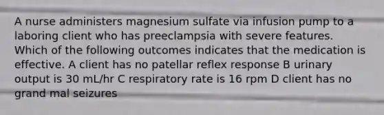 A nurse administers magnesium sulfate via infusion pump to a laboring client who has preeclampsia with severe features. Which of the following outcomes indicates that the medication is effective. A client has no patellar reflex response B urinary output is 30 mL/hr C respiratory rate is 16 rpm D client has no grand mal seizures