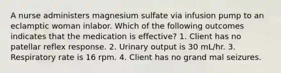 A nurse administers magnesium sulfate via infusion pump to an eclamptic woman inlabor. Which of the following outcomes indicates that the medication is effective? 1. Client has no patellar reflex response. 2. Urinary output is 30 mL/hr. 3. Respiratory rate is 16 rpm. 4. Client has no grand mal seizures.