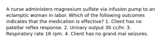 A nurse administers magnesium sulfate via infusion pump to an eclamptic woman in labor. Which of the following outcomes indicates that the medication is effective? 1. Client has no patellar reflex response. 2. Urinary output 30 cc/hr. 3. Respiratory rate 16 rpm. 4. Client has no grand mal seizures.