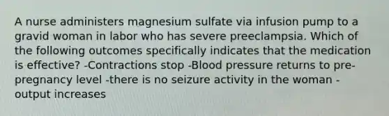 A nurse administers magnesium sulfate via infusion pump to a gravid woman in labor who has severe preeclampsia. Which of the following outcomes specifically indicates that the medication is effective? -Contractions stop -Blood pressure returns to pre-pregnancy level -there is no seizure activity in the woman -output increases