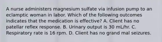 A nurse administers magnesium sulfate via infusion pump to an eclamptic woman in labor. Which of the following outcomes indicates that the medication is effective? A. Client has no patellar reflex response. B. Urinary output is 30 mL/hr. C. Respiratory rate is 16 rpm. D. Client has no grand mal seizures.