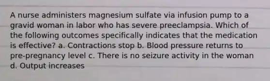 A nurse administers magnesium sulfate via infusion pump to a gravid woman in labor who has severe preeclampsia. Which of the following outcomes specifically indicates that the medication is effective? a. Contractions stop b. Blood pressure returns to pre-pregnancy level c. There is no seizure activity in the woman d. Output increases