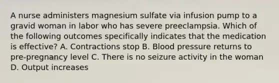 A nurse administers magnesium sulfate via infusion pump to a gravid woman in labor who has severe preeclampsia. Which of the following outcomes specifically indicates that the medication is effective? A. Contractions stop B. Blood pressure returns to pre-pregnancy level C. There is no seizure activity in the woman D. Output increases