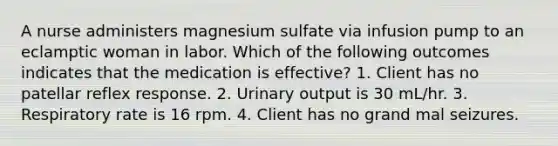 A nurse administers magnesium sulfate via infusion pump to an eclamptic woman in labor. Which of the following outcomes indicates that the medication is effective? 1. Client has no patellar reflex response. 2. Urinary output is 30 mL/hr. 3. Respiratory rate is 16 rpm. 4. Client has no grand mal seizures.