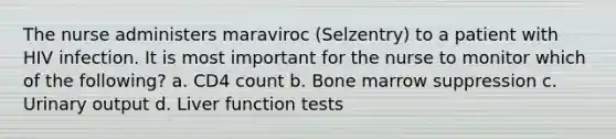 The nurse administers maraviroc (Selzentry) to a patient with HIV infection. It is most important for the nurse to monitor which of the following? a. CD4 count b. Bone marrow suppression c. Urinary output d. Liver function tests