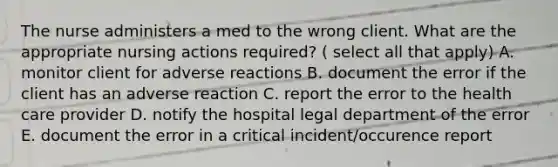 The nurse administers a med to the wrong client. What are the appropriate nursing actions required? ( select all that apply) A. monitor client for adverse reactions B. document the error if the client has an adverse reaction C. report the error to the health care provider D. notify the hospital legal department of the error E. document the error in a critical incident/occurence report