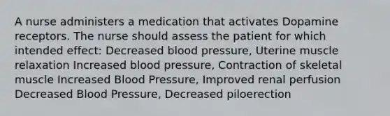 A nurse administers a medication that activates Dopamine receptors. The nurse should assess the patient for which intended effect: Decreased blood pressure, Uterine muscle relaxation Increased blood pressure, Contraction of skeletal muscle Increased Blood Pressure, Improved renal perfusion Decreased Blood Pressure, Decreased piloerection