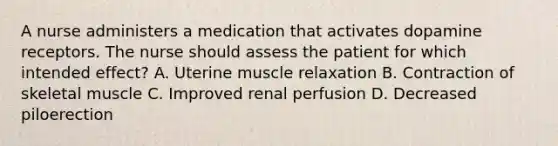 A nurse administers a medication that activates dopamine receptors. The nurse should assess the patient for which intended effect? A. Uterine muscle relaxation B. Contraction of skeletal muscle C. Improved renal perfusion D. Decreased piloerection