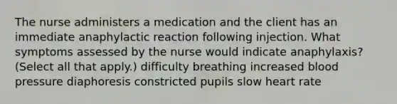 The nurse administers a medication and the client has an immediate anaphylactic reaction following injection. What symptoms assessed by the nurse would indicate anaphylaxis? (Select all that apply.) difficulty breathing increased blood pressure diaphoresis constricted pupils slow heart rate