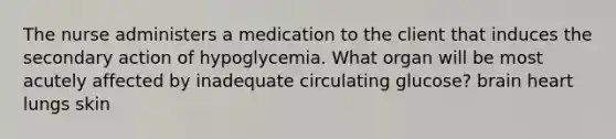 The nurse administers a medication to the client that induces the secondary action of hypoglycemia. What organ will be most acutely affected by inadequate circulating glucose? brain heart lungs skin