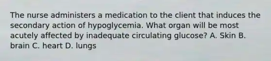 The nurse administers a medication to the client that induces the secondary action of hypoglycemia. What organ will be most acutely affected by inadequate circulating glucose? A. Skin B. brain C. heart D. lungs