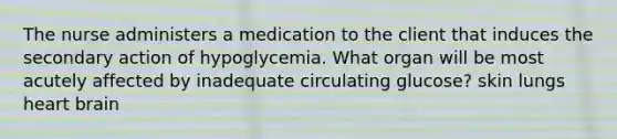 The nurse administers a medication to the client that induces the secondary action of hypoglycemia. What organ will be most acutely affected by inadequate circulating glucose? skin lungs heart brain