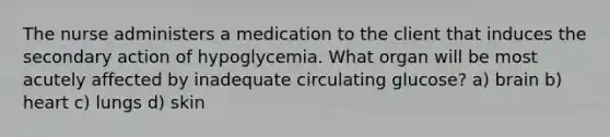 The nurse administers a medication to the client that induces the secondary action of hypoglycemia. What organ will be most acutely affected by inadequate circulating glucose? a) brain b) heart c) lungs d) skin