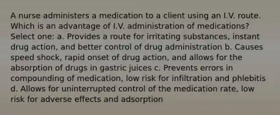 A nurse administers a medication to a client using an I.V. route. Which is an advantage of I.V. administration of medications? Select one: a. Provides a route for irritating substances, instant drug action, and better control of drug administration b. Causes speed shock, rapid onset of drug action, and allows for the absorption of drugs in gastric juices c. Prevents errors in compounding of medication, low risk for infiltration and phlebitis d. Allows for uninterrupted control of the medication rate, low risk for adverse effects and adsorption