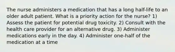 The nurse administers a medication that has a long half-life to an older adult patient. What is a priority action for the nurse? 1) Assess the patient for potential drug toxicity. 2) Consult with the health care provider for an alternative drug. 3) Administer medications early in the day. 4) Administer one-half of the medication at a time