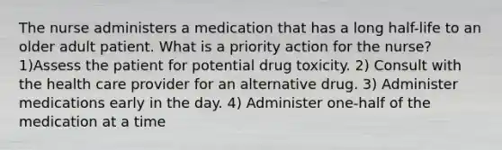 The nurse administers a medication that has a long half-life to an older adult patient. What is a priority action for the nurse? 1)Assess the patient for potential drug toxicity. 2) Consult with the health care provider for an alternative drug. 3) Administer medications early in the day. 4) Administer one-half of the medication at a time