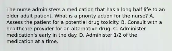 The nurse administers a medication that has a long half-life to an older adult patient. What is a priority action for the nurse? A. Assess the patient for a potential drug toxicity. B. Consult with a healthcare provider for an alternative drug. C. Administer medication's early in the day. D. Administer 1/2 of the medication at a time.