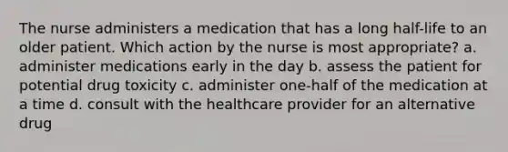 The nurse administers a medication that has a long half-life to an older patient. Which action by the nurse is most appropriate? a. administer medications early in the day b. assess the patient for potential drug toxicity c. administer one-half of the medication at a time d. consult with the healthcare provider for an alternative drug