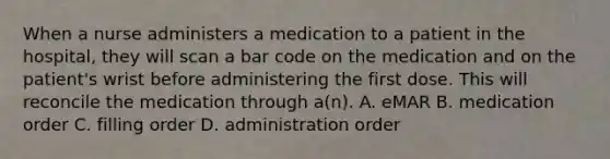 When a nurse administers a medication to a patient in the hospital, they will scan a bar code on the medication and on the patient's wrist before administering the first dose. This will reconcile the medication through a(n). A. eMAR B. medication order C. filling order D. administration order