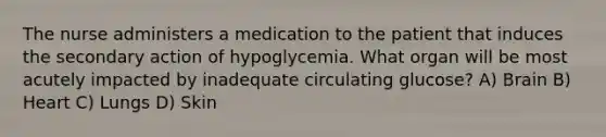 The nurse administers a medication to the patient that induces the secondary action of hypoglycemia. What organ will be most acutely impacted by inadequate circulating glucose? A) Brain B) Heart C) Lungs D) Skin