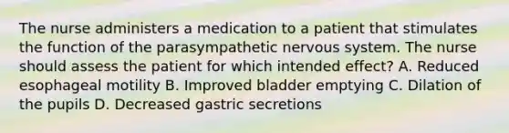 The nurse administers a medication to a patient that stimulates the function of the parasympathetic nervous system. The nurse should assess the patient for which intended effect? A. Reduced esophageal motility B. Improved bladder emptying C. Dilation of the pupils D. Decreased gastric secretions