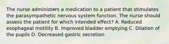 The nurse administers a medication to a patient that stimulates the parasympathetic nervous system function. The nurse should assess the patient for which intended effect? A. Reduced esophageal motility B. Improved bladder emptying C. Dilation of the pupils D. Decreased gastric secretion