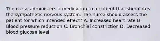 The nurse administers a medication to a patient that stimulates the sympathetic nervous system. The nurse should assess the patient for which intended effect? A. Increased heart rate B. Blood pressure reduction C. Bronchial constriction D. Decreased blood glucose level