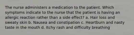 The nurse administers a medication to the patient. Which symptoms indicate to the nurse that the patient is having an allergic reaction rather than a side effect? a. Hair loss and sweaty skin b. Nausea and constipation c. Heartburn and nasty taste in <a href='https://www.questionai.com/knowledge/krBoWYDU6j-the-mouth' class='anchor-knowledge'>the mouth</a> d. Itchy rash and difficulty breathing