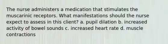 The nurse administers a medication that stimulates the muscarinic receptors. What manifestations should the nurse expect to assess in this client? a. pupil dilation b. increased activity of bowel sounds c. increased heart rate d. <a href='https://www.questionai.com/knowledge/k0LBwLeEer-muscle-contraction' class='anchor-knowledge'>muscle contraction</a>s