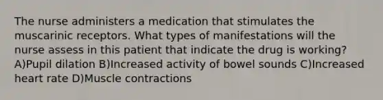 The nurse administers a medication that stimulates the muscarinic receptors. What types of manifestations will the nurse assess in this patient that indicate the drug is working? A)Pupil dilation B)Increased activity of bowel sounds C)Increased heart rate D)<a href='https://www.questionai.com/knowledge/k0LBwLeEer-muscle-contraction' class='anchor-knowledge'>muscle contraction</a>s