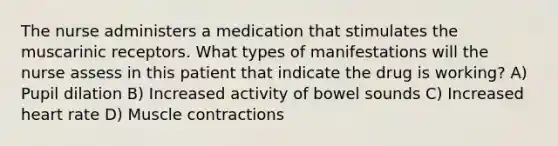 The nurse administers a medication that stimulates the muscarinic receptors. What types of manifestations will the nurse assess in this patient that indicate the drug is working? A) Pupil dilation B) Increased activity of bowel sounds C) Increased heart rate D) Muscle contractions