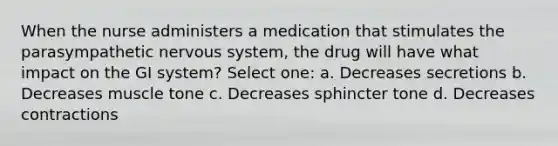 When the nurse administers a medication that stimulates the parasympathetic <a href='https://www.questionai.com/knowledge/kThdVqrsqy-nervous-system' class='anchor-knowledge'>nervous system</a>, the drug will have what impact on the GI system? Select one: a. Decreases secretions b. Decreases muscle tone c. Decreases sphincter tone d. Decreases contractions