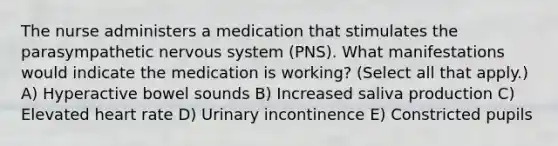 The nurse administers a medication that stimulates the parasympathetic nervous system (PNS). What manifestations would indicate the medication is working? (Select all that apply.) A) Hyperactive bowel sounds B) Increased saliva production C) Elevated heart rate D) Urinary incontinence E) Constricted pupils