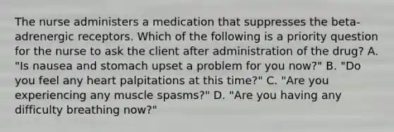 The nurse administers a medication that suppresses the beta-adrenergic receptors. Which of the following is a priority question for the nurse to ask the client after administration of the drug? A. "Is nausea and stomach upset a problem for you now?" B. "Do you feel any heart palpitations at this time?" C. "Are you experiencing any muscle spasms?" D. "Are you having any difficulty breathing now?"